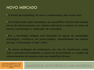 NOVO MERCADO MARKETING ESTRATÉGICO PARA EMPRESAS O mundo do marketing, tal como o conhecíamos, não existe mais. Foi transformado pela tecnologia, que possibilitou formas inteiramente novas de relacionamento com clientes individuais e reduziu os custos de acesso, comunicação e realização de transações. Mas a tecnologia também está mudando as regras da competição estratégica, virando-as de ponta-cabeça, especialmente nos setores em que a informação é fator crítico. Há outras mudanças em andamento, em vias de transformar ainda mais a estrutura da economia, a busca da lucratividade e a cadeia de relacionamento de empresa com seus benefícios diretos. 
