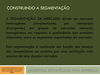 CONSTRUINDO A SEGMENTAÇÃO MARKETING ESTRATÉGICO PARA EMPRESAS A SEGMENTAÇÃO DE MERCADO divide um mercado heterogêneo (caracterizado por demandas divergentes) em grupos de mercados menores, homogêneos, em resposta à preferência por produtos diferentes, entre os segmentos importantes do mercado. Esta segmentação é realizada em função dos desejos dos consumidores ou usuários por uma satisfação mais precisa de seus desejos variados. 