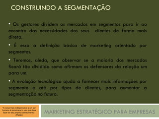 CONSTRUINDO A SEGMENTAÇÃO MARKETING ESTRATÉGICO PARA EMPRESAS Os gestores dividem os mercados em segmentos para ir ao encontro das necessidades dos seus  clientes de forma mais direta. É essa a definição básica de marketing orientado por segmentos. Teremos, ainda, que observar se a maioria dos mercados ficará tão dividida como afirmam os defensores da relação um para um. A evolução tecnológica ajuda a fornecer mais informações por segmento e até por tipos de clientes, para aumentar a segmentação no futuro. 