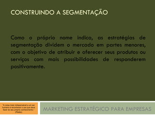 CONSTRUINDO A SEGMENTAÇÃO MARKETING ESTRATÉGICO PARA EMPRESAS Como o próprio nome indica, as estratégias de segmentação dividem o mercado em partes menores, com o objetivo de atribuir e oferecer seus produtos ou serviços com mais possibilidades de responderem positivamente. 