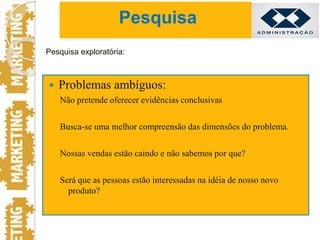  Problemas ambíguos:
Não pretende oferecer evidências conclusivas
Busca-se uma melhor compreensão das dimensões do problema.
Nossas vendas estão caindo e não sabemos por que?
Será que as pessoas estão interessadas na idéia de nosso novo
produto?
Pesquisa exploratória:
Pesquisa
 