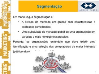 Em marketing, a segmentação é:
• A divisão do mercado em grupos com características e
interesses semelhantes;
• Uma subdivisão do mercado global de uma organização em
parcelas o mais homogêneas possível.
Portanto, as organizações entendem que deve existir uma
identificação e uma seleção dos compradores de maior interesse
(público-alvo ou cliente potencial).
3
Segmentação
 