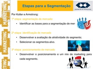 Por Kotler e Armstrong:
1ª etapa: segmentação de mercado:
• Identificar as bases para a segmentação de mercado;
2ª etapa: identificação de mercado
• Desenvolver a avaliação de atratividade do segmento;
• Selecionar os segmentos-alvo.
3ª etapa: posicionamento de mercado
• Desenvolver o posicionamento e um mix de marketing para
cada segmento.
4
Etapas para a Segmentação
 