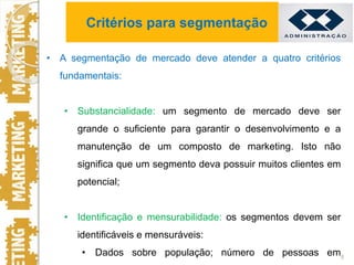 • A segmentação de mercado deve atender a quatro critérios
fundamentais:
• Substancialidade: um segmento de mercado deve ser
grande o suficiente para garantir o desenvolvimento e a
manutenção de um composto de marketing. Isto não
significa que um segmento deva possuir muitos clientes em
potencial;
• Identificação e mensurabilidade: os segmentos devem ser
identificáveis e mensuráveis:
• Dados sobre população; número de pessoas em8
Critérios para segmentação
 