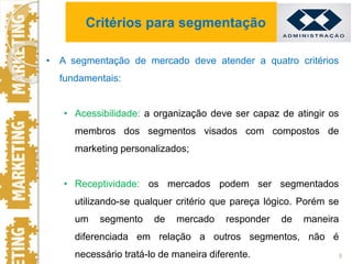 • A segmentação de mercado deve atender a quatro critérios
fundamentais:
• Acessibilidade: a organização deve ser capaz de atingir os
membros dos segmentos visados com compostos de
marketing personalizados;
• Receptividade: os mercados podem ser segmentados
utilizando-se qualquer critério que pareça lógico. Porém se
um segmento de mercado responder de maneira
diferenciada em relação a outros segmentos, não é
necessário tratá-lo de maneira diferente. 9
Critérios para segmentação
 