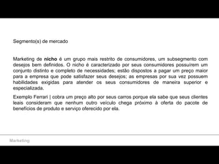 Marketing Segmento(s) de mercado Marketing de  nicho  é um grupo mais restrito de consumidores, um subsegmento  com desejos bem definidos . O nicho é caracterizado por seus consumidores possuírem um conjunto distinto e completo de necessidades; estão dispostos a pagar um preço maior para a empresa que pode satisfazer  seus desejos ; as empresas por sua vez possuem habilidades exigidas para atender os seus consumidores de maneira superior  e especializada. Exemplo Ferrari |  cobra um preço alto por seus carros porque ela sabe que seus clientes leais consideram que nenhum outro veículo chega próximo à oferta do pacote de benefícios de produto e serviço oferecido por ela. 