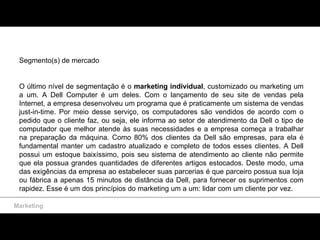 Marketing Segmento(s) de mercado O último nível de segmentação é o  marketing individual , customizado ou marketing um a um.   A Dell Computer é um deles. Com o lançamento de seu site de vendas pela Internet, a empresa desenvolveu um programa que é praticamente um sistema de vendas just-in-time. Por meio desse serviço, os computadores são vendidos de acordo com o pedido que o cliente faz, ou seja, ele informa ao setor de atendimento da Dell o tipo de computador que melhor atende às suas necessidades e a empresa começa a trabalhar na preparação da máquina. Como 80% dos clientes da Dell são empresas, para ela é fundamental manter um cadastro atualizado e completo de todos esses clientes. A Dell possui um estoque baixíssimo, pois seu sistema de atendimento ao cliente não permite que ela possua grandes quantidades de diferentes artigos estocados. Deste modo, uma das exigências da empresa ao estabelecer suas parcerias é que parceiro possua sua loja ou fábrica a apenas 15 minutos de distância da Dell, para fornecer os suprimentos com rapidez. Esse é um dos princípios do marketing um a um: lidar com um cliente por vez. 