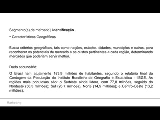 Marketing Segmento(s) de mercado |  identificação Características Geográficas Busca critérios geográficos, tais como nações, estados, cidades, municípios e outros, para reconhecer os potenciais de mercado e os custos pertinentes a cada região, determinando mercados que poderiam servir melhor.  Dado secundário:  O Brasil tem atualmente 183,9 milhões de habitantes, segundo o relatório final da Contagem da População do Instituto Brasileiro de Geografia e Estatística – IBGE. As regiões mais populosas são: o Sudeste ainda lidera, com 77,8 milhões, seguido do Nordeste (58,5 milhões); Sul (26,7 milhões), Norte (14,5 milhões); e Centro-Oeste (13,2 milhões).  