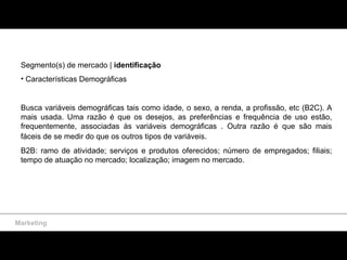 Segmento(s) de mercado |  identificação Características Demográficas Busca variáveis demográficas tais como idade, o sexo, a renda, a profissão, etc (B2C). A mais usada. Uma razão é que os desejos, as preferências e frequência de uso estão, frequentemente, associadas às variáveis demográficas . Outra razão é que são mais fáceis de se medir do que os outros tipos de variáveis.   B2B: ramo de atividade; serviços e produtos oferecidos; número de empregados; filiais; tempo de atuação no mercado; localização; imagem no mercado. Marketing 