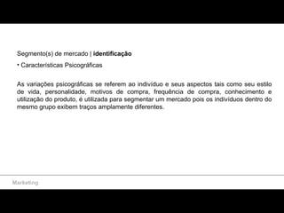 Segmento(s) de mercado |  identificação Características Psicográficas As variações psicográficas se referem ao indivíduo e seus aspectos tais como seu estilo de vida, personalidade, motivos de compra, frequência de compra, conhecimento e utilização do produto, é utilizada para segmentar um mercado pois os indivíduos dentro do mesmo grupo exibem traços amplamente diferentes. Marketing 