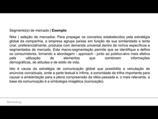 Marketing Segmento(s) de mercado |  Exemplo  Nike | seleção de mercados: Para propagar os conceitos estabelecidos pela estratégia global da companhia, a empresa agrupa países em função de sua similaridade e tenta criar, preferencialmente, produtos com demanda universal dentro de nichos específicos e segmentados de mercado. Esta macro-segmentação permite que se identifique e defina os consumidores, tornando a abordagem -  approach -  junto ao público-alvo mais efetiva pela utilização de elementos que combinam informações demográficas, de atitudes e de estilo de vida.  Isto é causa da estratégia de comunicação global que possibilita a veiculação de anúncios conceituais, onde a parte textual é ínfima, a sonoridade da trilha importante para causar a ambientação para a plena compreensão da idéia passada e, o mais relevante, a base da comunicação é a simbologia imagética (iconização). 