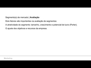 Marketing Segmento(s) de mercado |  Avaliação  Dois fatores são importantes na avaliação de segmentos: A atratividade do segmento: tamanho, crescimento e potencial de lucro (Porter);  O ajuste dos objetivos e recursos da empresa. 