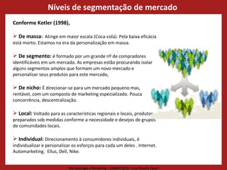 Conforme Kotler (1998),  De massa :  Atinge em maior escala (Coca-cola). Pela baixa eficácia está morto. Estamos na era da personalização em massa.  De segmento:  é formado por um grande nº de compradores identificáveis em um mercado. As empresas estão procurando isolar alguns segmentos amplos que formam um novo mercado e personalizar seus produtos para este mercado, De nicho:  É direcionar-se para um mercado pequeno mas, rentável, com um composto de marketing especializado. Pouca concorrência, descentralização. Local:  Voltado para as características regionais e locais, produtos preparados sob medidas conforme a necessidade e desejos de grupos de comunidades locais.  Individual:  Direcionamento à consumidores individuais, é individualizar e personalizar os esforços para cada um deles . Internet. Automarketing.  Ellus, Dell, Nike. Níveis de segmentação de mercado  