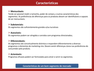 Características Características de um bom segmento de mercado Mensuráveis:  Tende ser possível medir o tamanho, poder de compra, e outras características dos segmentos. As preferências de diferenças para os produtos devem ser identificáveis e capazes de ser mensuráveis. Substanciais:  Os segmentos são suficientemente grandes e/ou lucrativos  Acessíveis:  Os segmentos podem ser atingidos e servidos com programas direcionados;  Diferenciáveis:  Os segmentos são conceitualmente distintos e respondem diferentemente a diversos programas e elementos de marketing-mix. Devem existir diferenças claras nas preferências do consumidor pelo produto.  Acionáveis:  Programas eficazes podem ser formulados para atrair e servir os segmentos.  
