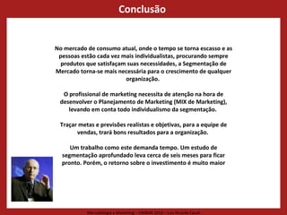 Conclusão  No mercado de consumo atual, onde o tempo se torna escasso e as pessoas estão cada vez mais individualistas, procurando sempre produtos que satisfaçam suas necessidades, a Segmentação de Mercado torna-se mais necessária para o crescimento de qualquer organização.  O profissional de marketing necessita de atenção na hora de desenvolver o Planejamento de Marketing (MIX de Marketing), levando em conta todo individualismo da segmentação.  Traçar metas e previsões realistas e objetivas, para a equipe de vendas, trará bons resultados para a organização.  Um trabalho como este demanda tempo. Um estudo de segmentação aprofundado leva cerca de seis meses para ficar pronto. Porém, o retorno sobre o investimento é muito maior 