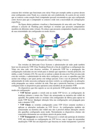 conectar dois switches que funcionam com várias Vlans por exemplo ambas as portas devem 
estar configuradas como Trunk ou a conexão não será estabelecida. Já a porta de um switch 
que se conecta a uma estação final (computador pessoal) recomenda­se que seja configurada 
como Acesso para que o computador se conecte à rede sem a necessidade de configurações 
específicas.
          Na figura abaixo podemos visualizar o funcionamento de uma rede com Vlans que 
utilizam   o   conceito   de   Trunking   para   interligar   os   switches   que   possuem   computadores 
membros de diferentes redes virtuais. Os enlaces que possuem computadores ligados em uma 
de suas extremidades são configurados no modo Acesso.




                       Figura 5: Disposição dos enlaces Trunking e Access

         Em switches da fabricante Cisco Systems o administrador de redes pode também 
fazer uso do protocolo VTP (Vlan Trunking Protocol) a fim de simplificar a configuração das 
Vlans   em   uma   rede   com   diversos   switches.   O   protocolo   VTP   faz   a   propagação   das 
configurações realizadas em um switch para os demais que suportem o mesmo protocolo, em 
média, a cada 5 minutos [15]. No caso de se realizar a adição de uma nova Vlan em uma rede 
com dez switches, o administrador de redes deve configurar, um a um, os aparelhos que irão 
aceitar este tráfego e por quais portas este tráfego passará. Com o uso do protocolo VTP o 
administrador de redes necessita configurar um único switch e as configurações ou alterações 
serão propagadas aos outros switches da rede. Para que o protocolo funcione é necessário 
configurar todos os dispositivos para operarem como membros de um domínio VTP.
         Os dispositivos que têm suporte ao uso do protocolo VTP podem trabalhar em três 
modos de configuração:
         • VTP Server:  quando o switch está no modo  VTP Server, as configurações de 
         trunking (número e nomes das Vlans) são armazenadas na memória não volátil do 
         aparelho. Por padrão todos os switches vêm configurados de fábrica para operar no 
         modo VTP Server. Qualquer alteração feita nas configurações será propagada para 
         todo o domínio VTP;
         • VTP   Client:  os   switches   configurados   como  VTP   Client  somente   recebem   e 
         aplicam   as   alterações   realizadas   no  VTP   Server.   As   configurações   também   são 
         armazenadas na memória não volátil mas não é possível efetuar alterações através 
         dos aparelhos configurados neste modo. Normalmente os dispositivos clientes são 
         conectados diretamente aos servidores através de portas trunk.
         • VTP Transparent: no modo VTP Transparent o switch não participa do domínio 
         VTP, não recebendo as configurações do  VTP Server, mas é capaz de encaminhar 
         atualizações VTP. Em um dispositivo que funciona no modo transparente é possível 


                                                                                                       10
 