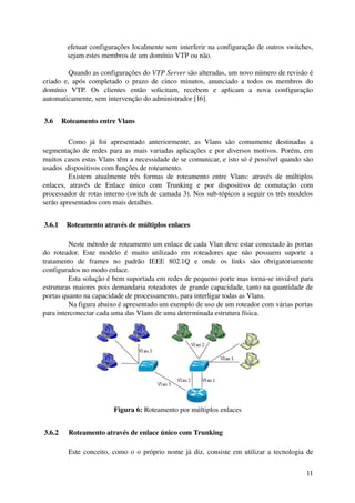 efetuar configurações localmente sem interferir na configuração de outros switches, 
         sejam estes membros de um domínio VTP ou não.

           Quando as configurações do VTP Server são alteradas, um novo número de revisão é 
criado   e,   após  completado  o  prazo   de  cinco   minutos,  anunciado  a   todos   os  membros  do 
domínio   VTP.   Os   clientes   então   solicitam,   recebem   e   aplicam   a   nova   configuração 
automaticamente, sem intervenção do administrador [16].


 3.6  Roteamento entre Vlans

          Como   já   foi   apresentado   anteriormente,   as   Vlans   são   comumente   destinadas   a 
segmentação de redes para as mais variadas aplicações e por diversos motivos. Porém, em 
muitos casos estas Vlans têm a necessidade de se comunicar, e isto só é possível quando são 
usados  dispositivos com funções de roteamento.
          Existem   atualmente   três   formas   de   roteamento   entre   Vlans:   através   de   múltiplos 
enlaces,   através   de   Enlace   único   com   Trunking   e   por   dispositivo   de   comutação   com 
processador de rotas interno (switch de camada 3). Nos sub­tópicos a seguir os três modelos 
serão apresentados com mais detalhes.


 3.6.1  Roteamento através de múltiplos enlaces

          Neste método de roteamento um enlace de cada Vlan deve estar conectado às portas 
do   roteador.   Este   modelo   é   muito   utilizado   em   roteadores   que   não   possuem   suporte   a 
tratamento   de   frames   no   padrão   IEEE   802.1Q   e   onde   os   links   são   obrigatoriamente 
configurados no modo enlace. 
          Esta solução é bem suportada em redes de pequeno porte mas torna­se inviável para 
estruturas maiores pois demandaria roteadores de grande capacidade, tanto na quantidade de 
portas quanto na capacidade de processamento, para interligar todas as Vlans.
          Na figura abaixo é apresentado um exemplo de uso de um roteador com várias portas 
para interconectar cada uma das Vlans de uma determinada estrutura física.




                            Figura 6: Roteamento por múltiplos enlaces


 3.6.2   Roteamento através de enlace único com Trunking

          Este conceito, como o o próprio nome já diz, consiste em utilizar a tecnologia de 

                                                                                                         11
 