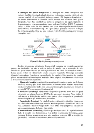 • Definição   das   portas   designadas:  A   definição   das   portas   designadas   nos 
         switches  também ocorre pelo cálculo do menor custo entre o caminho raiz (root­path 
         cost) até o switch raiz após a definição das portas raiz [17]. As portas do switch raiz, 
         por   terem   normalmente   os   menores   custos,   também   são   definidas   como   portas 
         designadas. Caso haja igualdade de custos na comparação de algum segmento,   o 
         desempate ocorre pela comparação do menor endereço MAC do BPDU. A porta que 
         obtiver  o   maior   custo  da   rede   torna­se  uma   porta   não­designada   (non­designated 
         port), entrando no estado blocking. Na figura abaixo podemos visualizar a eleição 
         das portas designadas. Note que uma porta do switch 3 foi bloqueada por ter o maior 
         custo observado.




                             Figura 11: Definição das portas designadas

          Desde o processo de inicialização de um switch e durante sua operação suas portas 
podem   ser   habilitadas,   ou   não,   a   trafegar   dados   de   acordo   com   a   topologia   da   rede 
identificada pelos dispositivos ou por mudanças causadas por falhas ou intervenção técnica. 
Sendo   assim   podem   ser   identificados   quatro   estados:   bloqueado   (blocking),   escutando 
(listening), aprendendo (learning) e encaminhando (forwarding). Estes estados são cruciais 
para o funcionamento do spanning tree pois desta forma loops na rede podem ser desativados 
e ativados quase que instantaneamente.
          • Bloqueado (blocking): Ao inicializar um dispositivo todas as portas são definidas 
         no estado blocking para evitar o fechamento de supostos loops na rede. Neste modo 
         não é possível transmitir dados nem armazenar informações de endereços. Somente a 
         troca de BPDU's entre os aparelhos é possível.
          • Escutando (listening):  Neste modo o dispositivo já recebe dados mas não pode 
         retransmití­los adiante. Somente BPDU's são recebidos e enviados. Neste estágio é 
         onde ocorre a definição dos switches raiz, portas raiz e designadas e quando são 
         definidas as portas que permanecerão bloqueadas. 
          • Aprendendo (learning): No estado learning, o dispositivo identifica e grava, em 
         sua tabela, novos endereços MAC na rede. Neste estágio que é desenhada a árvore da 
         rede. Ainda não é possível trafegar dados sendo este o nível que precede o estado em 
         que o encaminhamento de frames é permitido.
          • Encaminhando (forwarding): Nesta etapa o tráfego de BPDU's e principalmente 
         dados é liberado e os dispositivos de rede podem se comunicar livremente. Antes 
         porém de designar a porta como apta a forwarding o protocolo STP se certifica de 
         que não haja caminhos redundantes ou pontos de loop na rede.



                                                                                                          15
 