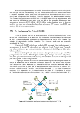 Com todo este procedimento necessário, é natural que o processo de inicialização de 
uma rede que funcione com Spanning Tree seja razoavelmente demorado, durando entre trinta 
e cinquenta segundos. Porém, para tornar este processo de inicialização mais ágil, o IEEE 
aperfeiçoou o protocolo STP criando o Protocolo Spanning Tree Rápido (Rapid Spanning 
Tree Protocol) definido pela norma IEEE 802.1w. O RSTP caracteriza­se principalmente pelo 
seu   tempo   de   inicialização,   que   pode   variar   de   dois   a   dez   segundos.   Dispositivos   que 
suportam   os   protocolos   IEEE   802.1d   e   IEEE   802.1w   podem   funcionar   com   os   dois   em 
paralelo, isto é, em um switch podem haver links ativos com STP e outros com RSTP, mas 
nunca os dois ativos no mesmo enlace.


 3.7.1  Per Vlan Spanning Tree Protocol ( PVSTP )

         A fim de tornar o conceito de Vlans ainda mais flexível desenvolveu­se uma forma 
de conciliar a possibilidade de se obter uma rede redundante aliado ao poder de segmentação 
de redes virtuais adicionando a vantagem de balanceamento de tráfego pelos enlaces. Esta 
solução   foi   denominada   Per­Vlan   Spanning   Tree   Protocol,   sendo   este   um   protocolo 
proprietário da Cisco.
         O protocolo PVSTP atribui uma instância STP para cada Vlan criada tornando o 
gerenciamento da árvore STP independente em cada rede virtual. Portanto cada Vlan pode 
usar enlaces distintos o que proporciona ainda o balanceamento de tráfego de dados pelos 
links redundantes.
         Por meio deste protocolo todos os enlaces são aproveitados sendo que cada Vlan 
pode percorrer um caminho diferente pelos switches para alcançar seu destino [17], isto é, 
uma porta que está marcada com estado blocking para uma Vlan pode estar no estado forward 
para uma segunda Vlan e assim por diante.
         A separação das rotas de cada Vlan com redundância pode ser conseguida através da 
eleição de prioridades para as Vlans em cada enlace tronco [14]. Por padrão todas as portas 
vêm configuradas com a prioridade 128 para todas as portas, mas esta prioridade pode ser 
alterada de acordo com as rotas que se deseja estabelecer para cada Vlan. É possível, por 
exemplo, estabelecer que a Vlan 1 e a Vlan 2 tenham prioridade 12 e 128 respectivamente em 
um enlace “A” e prioridades 96 e 24 respectivamente no enlace “B”. Desta forma, os pacotes 
da Vlan 1 terão preferência de tráfego no enlace “A” e a Vlan 2 terá preferência no enlace “B”.




                Figura 12: Redundância e balanceamento de tráfego com PVSTP


                                                                                                           16
 