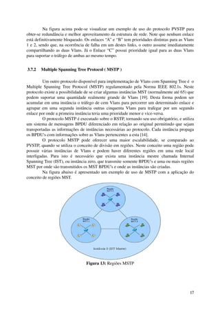 Na figura acima pode­se visualizar um exemplo de uso do protocolo PVSTP para 
obter­se redundância e melhor aproveitamento da estrutura de rede. Note que nenhum enlace 
está definitivamente bloqueado. Os enlaces “A” e “B” tem prioridades distintas para as Vlans 
1 e 2, sendo que, na ocorrência de falha em um destes links, o outro assume imediatamente 
compartilhando as duas Vlans. Já o Enlace “C” possui prioridade igual para as duas Vlans 
para suportar o tráfego de ambas ao mesmo tempo.


 3.7.2  Multiple Spanning Tree Protocol ( MSTP )

          Um outro protocolo disponível para implementação de Vlans com Spanning Tree é  o 
Multiple  Spanning Tree Protocol (MSTP) regulamentado pela Norma IEEE 802.1s. Neste 
protocolo existe a possibilidade de se criar algumas instâncias MST (normalmente até 65) que 
podem  suportar uma quantidade realmente grande de Vlans [19]. Desta forma podem ser 
acumular em uma instância o tráfego de cem Vlans para percorrer um determinado enlace e 
agrupar   em  uma  segunda  instância   outras  cinquenta  Vlans  para   trafegar  por  um  segundo 
enlace por onde a primeira instância teria uma prioridade menor e vice­versa.
          O protocolo MSTP é executado sobre o RSTP, tornando seu uso obrigatório, e utiliza 
um sistema de mensagens BPDU diferenciado em relação ao original permitindo que sejam 
transportadas as informações de instâncias necessárias ao protocolo. Cada instância propaga 
os BPDU's com informações sobre as Vlans pertencentes a esta [14].
          O   protocolo   MSTP   pode   oferecer   uma   maior   escalabilidade,   se   comparado   ao 
PVSTP, quando se utiliza o conceito de divisão em regiões. Neste conceito uma região pode 
possuir   várias   instâncias   de   Vlans   e   podem   haver   diferentes   regiões   em   uma   rede   local 
interligadas.   Para   isto   é   necessário   que   exista   uma   instância   mestre   chamada   Internal 
Spanning Tree (IST), ou instância zero, que transmite somente BPDU's e uma ou mais regiões 
MST por onde são transmitidos os MST BPDU's e onde as instâncias são criadas.
          Na figura abaixo é apresentado um exemplo de uso de MSTP com a aplicação do 
conceito de regiões MST.




                                       Figura 13: Regiões MSTP




                                                                                                            17
 