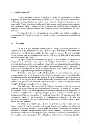  4  Análise comparativa

           Existem   atualmente   diversas   tecnologias   e   opções   de   implementação   de   Vlans 
disponíveis nos dispositivos de rede mais avançados. Cada solução possui suas características 
e   diferentes  empregabilidades  que  podem   variar  conforme   o  cenário  da   estrutura   de  rede 
apresentado. Avaliar todas estas soluções poderia tornar este trabalho extremamente extenso. 
Para simplificar e tornar o assunto bem direto optou­se por dividir os temas da análise em 
subtítulos avaliando então as soluções mais vantajosas levando em consideração o foco da 
discussão.
           Nos   itens   dispostos   a   seguir   realizar­se­á   uma   análise   das   melhores   soluções   de 
implementação de Vlans sob o ponto de vista da segurança, gerenciamento e qualidade do 
serviço.


 4.1  Segurança

           Um dos principais benefícios da utilização de Vlans para segmentação de redes é a 
segurança, visto que esta proporciona uma separação lógica do tráfego de uma rede virtual 
composta   por   servidores,   por   exemplo,   da   rede   virtual   dos   usuários   de   uma   corporação. 
Porém, o uso de algumas soluções complementares pode reforçar ainda mais a segurança de 
uma rede composta por Vlans.
           Um aspecto necessário e muito sensível quando se trata de Vlans é o roteamento de 
tráfego   entre   as   diferentes   redes   virtuais.   Em   qualquer   implementação   de   Vlan   faz­se 
necessário interligar as redes com roteadores, e é desejável que haja garantias de que nenhuma 
delas seja acessada por membros de outras Vlans, exceto quando necessário e autorizado. O 
uso de roteadores com o auxílio de ferramentas de filtragem de pacotes (firewall) são muito 
eficientes na função de alcançar este nível de segurança.
           O método de roteamento com Switch de camada 3 é o mais vantajoso em termos de 
segurança, ainda mais se este dispuser de firewall interno reunindo assim, em um só aparelho, 
as funções de comutação, roteamento e filtragem de pacotes tornando­o muito mais rápido se 
comparado ao uso conjunto de um roteador com um switch comum (camada 2). No entanto o 
custo de aquisição deste tipo de switch ainda é muito elevado e nem todas organizações têm 
condições de equipar suas redes com esta solução.
           Uma opção mais viável, porém não tão eficiente, é o uso do método de roteamento 
de enlace único com Trunking, onde um comutador de camada 2 e suporte à Vlan conecta 
todas as redes virtuais a um roteador por meio de um enlace em modo tronco. Para simplificar 
a   estrutura   e   implementar   a   segurança   desejada   pode­se   substituir   o   roteador   por   um 
computador configurado para realizar as funções de roteamento e filtragem de pacotes. Este 
computador   precisa   ter   boa   capacidade   de   processamento   e   interfaces   de   rede   com 
velocidades compatíveis com o tráfego dos enlaces, visto que o tráfego de todas as Vlans 
passará por estas interfaces.
           No entanto  nada  impede  que se faça  o uso conjunto  das  duas   soluções  em  uma 
mesma estrutura de rede. Os comutadores de camada 3 podem ser instalados nos enlaces que 
constituem o tronco da rede (Core), onde o tráfego de todas as Vlans se concentra e onde se 
localizam os servidores que proverão os acessos. Saindo do tronco e dirigindo­se a periferia 
da estrutura, composta basicamente por estações de trabalho e periféricos não existe mais a 
necessidade de usar equipamentos tão sofisticados e pode­se usar o roteamento de enlace 


                                                                                                             18
 