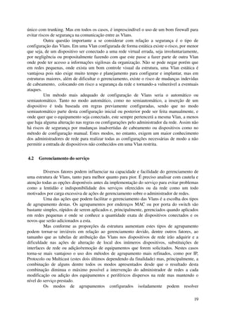 único com trunking. Mas em todos os casos, é imprescindível o uso de um bom firewall para 
evitar riscos de segurança na comunicação entre as Vlans.
          Outra   questão   importante   a   se   considerar   com   relação   a   segurança   é   o   tipo   de 
configuração das Vlans. Em uma Vlan configurada de forma estática existe o risco, por menor 
que seja, de um dispositivo ser conectado a uma rede virtual errada, seja involuntariamente, 
por negligência ou propositalmente fazendo com que este passe a fazer parte de outra Vlan 
onde pode ter acesso a informações sigilosas da organização. Não se pode negar porém que 
em redes pequenas, onde exista um bom controle visual da estrutura, uma Vlan estática é 
vantajosa pois não exige muito tempo e planejamento para configurar e implantar, mas em 
estruturas maiores, além de dificultar o gerenciamento, existe o risco de mudanças indevidas 
de cabeamento,  colocando em risco a segurança da rede e tornando­a vulnerável a eventuais 
ataques.
          Um   método   mais   adequado   de   configuração   de   Vlans   seria   o   automático   ou 
semiautomático.   Tanto   no   modo   automático,   como   no   semiautomático,   a   inserção   de   um 
dispositivo   é   toda   baseada   em   regras   previamente   configuradas,   sendo   que   no   modo 
semiautomático parte desta configuração inicial ou posterior pode ser feita manualmente, e 
onde quer que o equipamento seja conectado, este sempre pertencerá a mesma Vlan, a menos 
que haja alguma alteração nas regras ou configurações pelo administrador da rede. Assim não 
há riscos de segurança por mudanças inadvertidas de cabeamento ou dispositivos como no 
método de configuração manual. Estes modos, no entanto, exigem um maior conhecimento 
dos administradores de rede para realizar todas as configurações necessárias de modo a não 
permitir a entrada de dispositivos não conhecidos em uma Vlan restrita.


 4.2  Gerenciamento do serviço

          Diversos fatores podem influenciar na capacidade e facilidade do gerenciamento de 
uma estrutura de Vlans, tanto para melhor quanto para pior. É preciso analisar com cautela e 
atenção todas as opções disponíveis antes da implementação do serviço para evitar problemas 
como   a   lentidão   e   indisponibilidade   dos   serviços   oferecidos   ou   da   rede   como   um   todo 
motivados por carga excessiva de ações de gerenciamento sobre o administrador de redes.
          Uma das ações que podem facilitar o gerenciamento das Vlans é a escolha dos tipos 
de agrupamento destas. Os agrupamentos por endereços MAC ou por porta do switch são 
bastante simples, rápidos de serem aplicados e, principalmente, gerenciados quando aplicados 
em redes pequenas e onde se conhece a quantidade exata de dispositivos conectados e os 
novos que serão adicionados a esta. 
          Mas   conforme   as   proporções   da   estrutura   aumentam   estes   tipos   de   agrupamento 
podem   tornar­se   inviáveis   em   relação   ao   gerenciamento   devido,   dentre   outros   fatores,   ao 
tamanho que as tabelas de atribuição das Vlans nos dispositivos de rede irão adquirir e a 
dificuldade   nas   ações   de   alteração   de   local   dos   inúmeros   dispositivos,   substituições   de 
interfaces de rede ou adição/remoção de equipamentos que forem solicitados. Nestes casos 
torna­se mais vantajoso o uso dos métodos de agrupamento mais refinados, como por IP, 
Protocolo ou Multicast (estes dois últimos dependendo da finalidade) mas, principalmente, a 
combinação   de   alguns   dentre   todos   os   modos   apresentados   desde   que   o   resultado   desta 
combinação   diminua   o   máximo   possível   a   intervenção   do   administrador   de   redes   a   cada 
modificação ou adição dos equipamentos e periféricos dispersos na rede mas mantendo o 
nível do serviço prestado.
          Os   modos   de   agrupamentos   configurados   isoladamente   podem   resolver 

                                                                                                             19
 