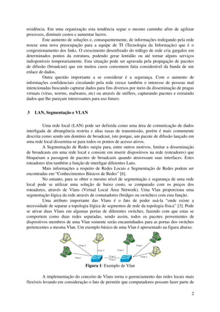 residência.  Em uma organização esta tendência segue o mesmo caminho afim de agilizar 
processos, diminuir custos e aumentar lucros. 
          Este aumento de soluções e, consequentemente, de informações trafegando pela rede 
trouxe   uma   nova   preocupação   para   a   equipe   de   TI   (Tecnologia   da   Informação)   que   é   o 
congestionamento dos links. O crescimento desenfreado do tráfego de rede cria gargalos em 
determinados   pontos   da   estrutura,   podendo   gerar   lentidão   ou   até   tornar   alguns   serviços 
indisponíveis temporariamente. Esta situação pode ser agravada pela propagação de pacotes 
de difusão (broadcast) que em muitos casos consomem fatia considerável da banda de um 
enlace de dados.
          Outra   questão   importante   a   se   considerar   é   a   segurança.   Com   o   aumento   de 
informações confidenciais circulando pela rede cresce também o interesse de pessoas mal 
intencionadas buscando capturar dados para fins diversos por meio da disseminação de pragas 
virtuais (vírus, worms, malwares, etc) ou através de sniffers, capturando pacotes e extraindo 
dados que lhe pareçam interessantes para uso futuro.


 3  LAN, Segmentação e VLAN

          Uma rede local (LAN) pode ser definida como uma área de comunicação de dados 
interligada de abrangência restrita e altas taxas de transmissão, porém é mais comumente 
descrita como sendo um domínio de broadcast, isto porque, um pacote de difusão lançado em 
uma rede local dissemina­se para todos os pontos de acesso ativos.
          A Segmentação de Redes surgiu para, entre outros motivos, limitar a disseminação 
de broadcasts em uma rede local e consiste em inserir dispositivos na rede (roteadores) que 
bloqueiam  a passagem de pacotes de broadcasts quando atravessam suas  interfaces. Estes 
roteadores têm também a função de interligar diferentes Lans.
          Mais informações a respeito de Redes Locais e Segmentação de Redes podem ser 
encontradas em “Conhecimentos Básicos de Redes” [6].
          No entanto, para se obter o mesmo nível de segmentação e segurança de uma rede 
local   pode   se   utilizar   uma   solução   de   baixo   custo,   se   comparado   com   os   preços   dos 
roteadores,   através   de   Vlans   (Virtual   Local   Área   Network).   Uma   Vlan   proporciona   uma 
segmentação lógica da rede através de comutadores (bridges ou switches) com esta função.
          Uma   atributo   importante   das   Vlans   é   o   fato   de   poder   usá­la   “onde   existe   a 
necessidade de separar a topologia lógica de segmentos de rede da topologia física” [3]. Pode 
se ativar duas Vlans em algumas portas de diferentes switches, fazendo com que estas se 
comportem   como   duas   redes   separadas,   sendo   assim,   todos   os   pacotes   provenientes   de 
dispositivos membros de uma Vlan somente serão encaminhados para as portas dos switches 
pertencentes a mesma Vlan. Um exemplo básico de uma Vlan é apresentado na figura abaixo.




                                      Figura 1: Exemplo de Vlan

          A implementação do conceito de Vlans torna o gerenciamento das redes locais mais 
flexíveis levando em consideração o fato de permitir que computadores possam fazer parte de 

                                                                                                            2
 