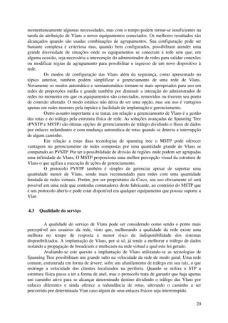 momentaneamente algumas necessidades, mas com o tempo podem tornar­se insuficientes na 
tarefa de atribuição de Vlans a novos equipamentos conectados. Os melhores resultados são 
alcançados   quando  são usadas   combinações   de agrupamentos.  Sua  configuração  pode ser 
bastante   complexa   e   criteriosa   mas,   quando   bem   configurados,   possibilitam   atender   uma 
grande   diversidade   de   situações   onde   os   equipamentos   se   conectam   à   rede   sem   que,   em 
alguma ocasião, seja necessária a intervenção do administrador de redes para validar conexões 
ou modificar regras de agrupamento para possibilitar o ingresso de um novo dispositivo à 
rede.
          Os   modos   de   configuração   das   Vlans   além   da   segurança,   como   apresentado   no 
tópico   anterior,   também   podem   simplificar   o   gerenciamento   de   uma   rede   de   Vlans. 
Novamente os modos automático e semiautomático tornam­se mais apropriados para uso em 
redes de proporções média e grande também por diminuir a interação do administrador de 
redes no momento em que os equipamentos são conectados, removidos ou tiverem seu ponto 
de conexão alterado. O modo estático não deixa de ser uma opção, mas seu uso é vantajoso 
apenas em redes menores pela rapidez e facilidade de implantação e gerenciamento.
          Outro assunto importante a se tratar, em relação a gerenciamento de Vlans é a gestão 
das rotas e do tráfego pela estrutura física de rede. As soluções avançadas de Spanning Tree 
(PVSTP e MSTP) são ótimas opções de gerenciamento de tráfego dividindo o fluxo de dados 
por enlaces redundantes e com mudança automática de rotas quando se detecta a interrupção 
de algum caminho. 
          Em   relação   a   estas   duas   tecnologias   de   spanning   tree   o   MSTP   pode   oferecer 
vantagens   no gerenciamento de redes  compostas  por uma  quantidade grande  de Vlans   se 
comparado ao PVSTP. Por ter a possibilidade de divisão de regiões onde podem ser agrupadas 
uma infinidade de Vlans, O MSTP proporciona uma melhor percepção visual da estrutura de 
Vlans o que agiliza a execução de ações de gerenciamento.
          O   protocolo   PVSTP   também   é   simples   de   gerenciar   apesar   de   suportar   uma 
quantidade   menor   de   Vlans,   sendo   mais   recomendado   para   redes   com   uma   quantidade 
limitada de redes virtuais. Porém, por ser proprietário da Cisco, seu uso obviamente só será 
possível em uma rede que contenha comutadores deste fabricante, ao contrário do MSTP que 
é um protocolo aberto e pode estar disponível em qualquer equipamento que possua suporte a 
Vlan


 4.3  Qualidade do serviço

          A qualidade do serviço de Vlans pode ser considerado como sendo o ponto mais 
perceptível   aos   usuários   da   rede,   visto   que,   melhorando   a   qualidade   da   rede   existe   uma 
melhora   no   tempo   de   resposta   e   menor   risco   de   indisponibilidade   dos   sistemas 
disponibilizados. A implantação de Vlans, por si só, já tende a melhorar o tráfego de dados 
isolando a propagação de broadcasts e multicasts na rede virtual a qual este foi gerado.
          Avaliando­se este quesito a implantação de Vlans utilizando­se as  tecnologias   de 
Spanning Tree possibilitam um grande salto na velocidade da rede de modo geral. Uma rede 
comum, estruturada em forma de árvore, sofre um afunilamento de tráfego em sua raiz, o que 
restringe   a   velocidade   dos   clientes   localizados   na   periferia.   Quando   se   utiliza   o   STP   a 
estrutura física passa a ter a forma de anel, mas o protocolo trata de garantir que haja apenas 
um caminho ativo para se alcançar determinado destino dividindo o tráfego das Vlans por 
enlaces   diferentes   e   ainda   oferece   a   redundância   de   rotas,   alterando   o   caminho   a   ser 
percorrido por determinada Vlan caso algum de seus enlaces físicos seja interrompido.

                                                                                                              20
 