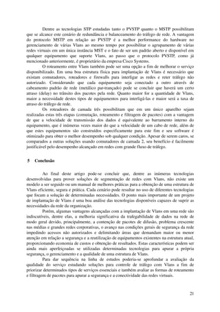 Dentre as tecnologias STP estudadas tanto o PVSTP quanto o MSTP possibilitam 
que se alcance este cenário de redundância e balanceamento do tráfego de rede. A vantagem 
do   protocolo   MSTP   em   relação   ao   PVSTP   é   a   melhor   performance   do   hardware   no 
gerenciamento de várias Vlans ao mesmo tempo por possibilitar o agrupamento de várias 
redes virtuais em um única instância MST e o fato de ser um padrão aberto e disponível em 
qualquer   equipamento   que   suporte   Vlans,   ao   passo   que   o   protocolo   PVSTP,   como   já 
mencionado anteriormente, é proprietário da empresa Cisco Systems.
           O roteamento entre Vlans também pode ser uma opção a fim de melhorar o serviço 
disponibilizado. Em uma boa estrutura física para implantação de Vlans é necessário que 
existam   comutadores,   roteadores   e   firewalls   para   interligar   as   redes   e   reter   tráfego   não 
autorizado.   Considerando   que   cada   equipamento   seja   conectado   a   outro   através   de 
cabeamento padrão de rede (metálico par­trançado) pode se concluir que haverá um certo 
atraso (delay) no trânsito dos pacotes pela rede. Quanto maior for a quantidade de Vlans, 
maior a necessidade destes tipos de equipamentos para interligá­las e maior será a taxa de 
atraso do tráfego de rede.
           Os   roteadores   de   camada   três   possibilitam   que   em   um   único   aparelho   sejam 
realizadas estas três etapas (comutação, roteamento e filtragem de pacotes) com a vantagem 
de   que   a   velocidade   de   transmissão   dos   dados   é   equivalente   ao   barramento   interno   do 
equipamento, que é inúmeras vezes maior do que a velocidade de um cabo de rede, além de 
que   estes   equipamentos   são   construídos   especificamente   para   este   fim   e   seu   software   é 
otimizado para obter o melhor desempenho sob qualquer condição. Apesar de serem caros, se 
comparados a outras soluções usando comutadores de camada 2, seu benefício é facilmente 
justificável pelo desempenho alcançado em redes com grande fluxo de tráfego.


 5  Conclusão

          Ao   final   deste   artigo   pode­se   concluir   que,   dentre   as   inúmeras   tecnologias 
desenvolvidas   para   prover   soluções   de   segmentação   de   redes   com   Vlans,   não   existe   um 
modelo a ser seguido ou um manual de melhores práticas para a obtenção de uma estrutura de 
Vlans eficiente, segura e prática. Cada cenário pode resultar no uso de diferentes tecnologias 
que focam a solução de determinadas necessidades. O ponto mais importante de um projeto 
de implantação de Vlans é uma boa análise das tecnologias disponíveis capazes de suprir as 
necessidades da rede da organização.
          Porém, algumas vantagens alcançadas com a implantação de Vlans em uma rede são 
indiscutíveis,  dentre  elas, a  melhoria  significativa  da  trafegabilidade  de  dados  na  rede   de 
modo geral devido, principalmente, a contenção de pacotes de difusão, problema crescente 
nas médias e grandes redes corporativas, o avanço nas condições gerais de segurança da rede 
impedindo   acessos   não   autorizados   e   delimitando   áreas   que   demandam   maior   ou   menor 
atenção em relação a segurança e a reutilização de equipamentos existentes na estrutura atual, 
proporcionando economia de custos e obtenção de resultados. Estas características podem ser 
ainda   mais   aperfeiçoadas   se   utilizadas   determinadas   tecnologias   para   apurar   a   própria 
segurança, o gerenciamento e a qualidade de uma estrutura de Vlans.
          Para   dar   sequência   na   linha   de   estudos   poderia­se   aprofundar   a   avaliação   da 
qualidade   do   serviço   estudando   soluções   para   controle   de   tráfego   com   Vlans   a   fim   de 
priorizar determinados tipos de serviços essenciais e também avaliar as formas de roteamento 
e filtragem de pacotes para apurar a segurança e a conectividade das redes virtuais.



                                                                                                             21
 