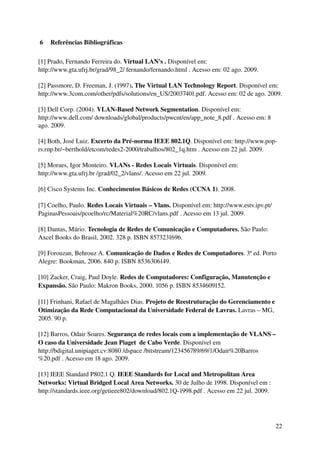  6  Referências Bibliográficas

[1] Prado, Fernando Ferreira do. Virtual LAN's . Disponível em: 
http://www.gta.ufrj.br/grad/98_2/ fernando/fernando.html . Acesso em: 02 ago. 2009.

[2] Passmore, D. Freeman, J. (1997). The Virtual LAN Technology Report. Disponível em: 
http://www.3com.com/other/pdfs/solutions/en_US/20037401.pdf. Acesso em: 02 de ago. 2009.

[3] Dell Corp. (2004). VLAN­Based Network Segmentation. Disponível em: 
http://www.dell.com/ downloads/global/products/pwcnt/en/app_note_8.pdf . Acesso em: 8 
ago. 2009.

[4] Both, José Luiz. Excerto da Pré­norma IEEE 802.1Q. Disponível em: http://www.pop­
rs.rnp.br/~berthold/etcom/redes2­2000/trabalhos/802_1q.htm . Acesso em 22 jul. 2009.

[5] Moraes, Igor Monteiro. VLANs ­ Redes Locais Virtuais. Disponível em: 
http://www.gta.ufrj.br /grad/02_2/vlans/. Acesso em 22 jul. 2009.

[6] Cisco Systems Inc. Conhecimentos Básicos de Redes (CCNA 1). 2008.

[7] Coelho, Paulo. Redes Locais Virtuais – Vlans. Disponível em: http://www.estv.ipv.pt/ 
PaginasPessoais/pcoelho/rc/Material%20RC/vlans.pdf . Acesso em 13 jul. 2009.

[8] Dantas, Mário. Tecnologia de Redes de Comunicação e Computadores. São Paulo: 
Axcel Books do Brasil, 2002. 328 p. ISBN 8573231696.

[9] Forouzan, Behrouz A. Comunicação de Dados e Redes de Computadores. 3ª ed. Porto 
Alegre: Bookman, 2006. 840 p. ISBN 8536306149.

[10] Zacker, Craig, Paul Doyle. Redes de Computadores: Configuração, Manutenção e 
Expansão. São Paulo: Makron Books, 2000. 1056 p. ISBN 8534609152.

[11] Frinhani, Rafael de Magalhães Dias. Projeto de Reestruturação do Gerenciamento e 
Otimização da Rede Computacional da Universidade Federal de Lavras. Lavras – MG, 
2005. 90 p.

[12] Barros, Odair Soares. Segurança de redes locais com a implementação de VLANS – 
O caso da Universidade Jean Piaget  de Cabo Verde. Disponível em 
http://bdigital.unipiaget.cv:8080 /dspace /bitstream/123456789/69/1/Odair%20Barros
%20.pdf . Acesso em 18 ago. 2009.

[13] IEEE Standard P802.1 Q. IEEE Standards for Local and Metropolitan Area 
Networks: Virtual Bridged Local Area Networks. 30 de Julho de 1998. Disponível em : 
http://standards.ieee.org/getieee802/download/802.1Q­1998.pdf . Acesso em 22 jul. 2009.




                                                                                            22
 