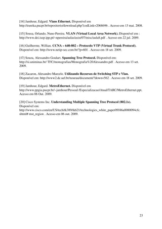[14] Jamhour, Edgard. Vlans Ethernet. Disponível em 
http://eureka.pucpr.br/repositorio/download.php?codLink=2068696 . Acesso em 13 mai. 2008.

[15] Sousa, Orlando, Nuno Pereira. VLAN (Virtual Local Area Network). Disponível em : 
http://www.dei.isep.ipp.pt/~npereira/aulas/asist/07/misc/aula8.pdf . Acesso em 22 jul. 2009.

[16] Guilherme, Willian. CCNA – 640­802 – Protocolo VTP (Virtual Trunk Protocol). 
Disponível em: http://www.netip­sec.com.br/?p=601 . Acesso em 18 set. 2009.

[17] Souza, Alessandro Goulart. Spanning Tree Protocol. Disponível em: 
http://si.uniminas.br/ TFC/monografias/Monografia%20Alessandro.pdf . Acesso em 13 set. 
2009.

[18] Zacaron, Alexandro Marcelo. Utilizando Recursos de Switching STP e Vlan. 
Disponível em: http://www2.dc.uel.br/nourau/document/?down=562 . Acesso em 18 set. 2009.

[19] Jamhour, Edgard. MetroEthernet. Disponível em 
http://www.ppgia.pucpr.br/~jamhour/Pessoal /Especializacao/Atual/TARC/MetroEthernet.ppt. 
Acesso em 06 Out. 2009.

[20] Cisco Systems Inc. Understanding Multiple Spanning Tree Protocol (802.1s). 
Disponível em: 
http://www.cisco.com/en/US/tech/tk389/tk621/technologies_white_paper09186a0080094cfc. 
shtml# mst_region . Acesso em 06 out. 2009.




                                                                                           23
 