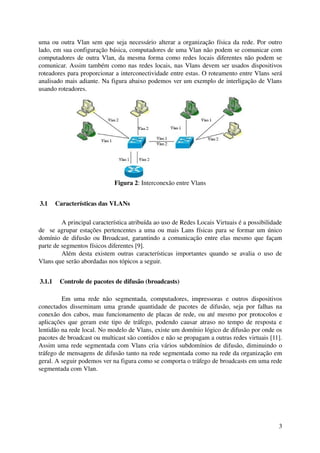 uma ou outra Vlan sem que seja necessário alterar a organização física da rede. Por outro 
lado, em sua configuração básica, computadores de uma Vlan não podem se comunicar com 
computadores de outra Vlan, da mesma forma como redes locais diferentes não podem se 
comunicar. Assim também como nas redes locais, nas Vlans devem ser usados dispositivos 
roteadores para proporcionar a interconectividade entre estas. O roteamento entre Vlans será 
analisado mais adiante. Na figura abaixo podemos ver um exemplo de interligação de Vlans 
usando roteadores.




                               Figura 2: Interconexão entre Vlans


 3.1  Características das VLANs

         A principal característica atribuída ao uso de Redes Locais Virtuais é a possibilidade 
de   se agrupar estações pertencentes a uma ou mais Lans físicas para se formar um único 
domínio de difusão ou Broadcast, garantindo a comunicação entre elas mesmo que façam 
parte de segmentos físicos diferentes [9].
         Além   desta   existem  outras  características  importantes  quando  se  avalia  o  uso  de 
Vlans que serão abordadas nos tópicos a seguir.


 3.1.1  Controle de pacotes de difusão (broadcasts)

         Em   uma   rede   não   segmentada,   computadores,   impressoras   e   outros   dispositivos 
conectados  disseminam  uma  grande quantidade de  pacotes  de  difusão, seja por falhas  na 
conexão dos cabos, mau funcionamento  de placas de rede, ou até mesmo por protocolos e 
aplicações que geram este tipo de tráfego, podendo causar atraso no tempo de resposta e 
lentidão na rede local. No modelo de Vlans, existe um domínio lógico de difusão por onde os 
pacotes de broadcast ou multicast são contidos e não se propagam a outras redes virtuais [11]. 
Assim uma rede segmentada com Vlans cria vários subdomínios de difusão,  diminuindo o 
tráfego de mensagens de difusão tanto na rede segmentada como na rede da organização em 
geral. A seguir podemos ver na figura como se comporta o tráfego de broadcasts em uma rede 
segmentada com Vlan.




                                                                                                    3
 