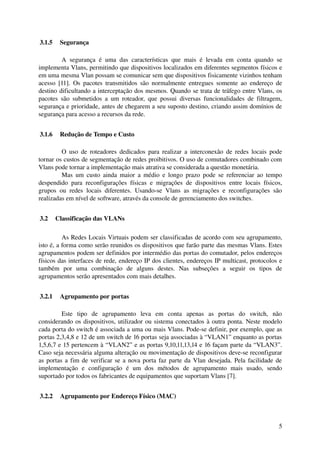  3.1.5  Segurança

          A   segurança   é   uma   das   características   que   mais   é   levada   em   conta   quando   se 
implementa Vlans, permitindo que dispositivos localizados em diferentes segmentos físicos e 
em uma mesma Vlan possam se comunicar sem que dispositivos fisicamente vizinhos tenham 
acesso   [11]. Os  pacotes  transmitidos  são normalmente entregues  somente ao  endereço  de 
destino dificultando a interceptação dos mesmos. Quando se trata de tráfego entre Vlans, os 
pacotes   são   submetidos   a   um   roteador,   que   possui   diversas   funcionalidades   de   filtragem, 
segurança e prioridade, antes de chegarem a seu suposto destino, criando assim domínios de 
segurança para acesso a recursos da rede.


 3.1.6  Redução de Tempo e Custo

          O uso de roteadores dedicados para realizar a interconexão de redes locais  pode 
tornar os custos de segmentação de redes proibitivos. O uso de comutadores combinado com 
Vlans pode tornar a implementação mais atrativa se considerada a questão monetária. 
          Mas um custo ainda maior  a médio e longo prazo pode se referenciar ao tempo 
despendido   para   reconfigurações   físicas   e   migrações   de   dispositivos   entre   locais   físicos, 
grupos   ou   redes   locais   diferentes.   Usando­se   Vlans   as   migrações   e   reconfigurações   são 
realizadas em nível de software, através da console de gerenciamento dos switches.


 3.2  Classificação das VLANs

          As Redes Locais Virtuais podem ser classificadas de acordo com seu agrupamento, 
isto é, a forma como serão reunidos os dispositivos que farão parte das mesmas Vlans. Estes 
agrupamentos podem ser definidos por intermédio das portas do comutador, pelos endereços 
físicos das interfaces de rede, endereço IP dos clientes, endereços IP multicast, protocolos e 
também   por   uma   combinação   de   alguns   destes.   Nas   subseções   a   seguir   os   tipos   de 
agrupamentos serão apresentados com mais detalhes.


 3.2.1  Agrupamento por portas

         Este   tipo   de   agrupamento   leva   em   conta   apenas   as   portas   do   switch,   não 
considerando os dispositivos, utilizador ou sistema conectados à outra ponta. Neste modelo 
cada porta do switch é associada a uma ou mais Vlans. Pode­se definir, por exemplo, que as 
portas 2,3,4,8 e 12 de um switch de 16 portas seja associadas à “VLAN1” enquanto as portas 
1,5,6,7 e 15 pertencem à “VLAN2” e as portas 9,10,11,13,14 e 16 façam parte da “VLAN3”. 
Caso seja necessária alguma alteração ou movimentação de dispositivos deve­se reconfigurar 
as portas a fim de verificar se a nova porta faz parte da Vlan desejada. Pela facilidade de 
implementação   e   configuração   é   um   dos   métodos   de   agrupamento   mais   usado,   sendo 
suportado por todos os fabricantes de equipamentos que suportam Vlans [7].


 3.2.2  Agrupamento por Endereço Físico (MAC)



                                                                                                            5
 