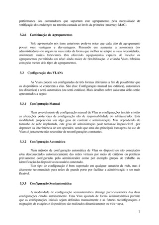performance   dos   comutadores   que   suportam   este   agrupamento   pela   necessidade   de 
verificação dos endereços na terceira camada ao invés da primeira (endereço MAC).


 3.2.6  Combinação de Agrupamentos

         Pelo apresentado nos itens anteriores pode­se notar que cada tipo de agrupamento 
possui   suas   vantagens   e   desvantagens.   Pensando   em   aumentar   a   autonomia   dos 
administradores em organizar suas redes da forma que melhor se adapte as suas necessidades, 
atualmente   muitos   fabricantes   têm   oferecido   equipamentos   capazes   de   mesclar   os 
agrupamentos permitindo um nível ainda maior de flexibilização   e criando Vlans híbridas 
com pelo menos dois tipos de agrupamentos.


 3.3  Configuração das VLANs

         As Vlans podem ser configuradas de três formas diferentes a fim de possibilitar que 
os dispositivos se conectem a elas. São elas: Configuração manual (ou estática), automática 
(ou dinâmica) e semi­automática (ou semi­estática). Mais detalhes sobre cada uma delas serão 
apresentados a seguir.


 3.3.1  Configuração Manual

           Num procedimento de configuração manual de Vlan as configurações iniciais e todas 
as   alterações   posteriores   de   configuração   são   de   responsabilidade   do   administrador.   Esta 
modalidade   proporciona   um   algo   grau   de   controle   e   administração.   Mas   dependendo   do 
tamanho  de rede implantada, este grau de administração pode tornar­se impraticável   por 
depender da interferência de um operador, sendo que uma das principais vantagens do uso de 
Vlans é justamente não necessitar de reconfigurações constantes.


 3.3.2  Configuração Automática

          Num método de configuração automática de Vlan os dispositivos são conectados 
e/ou   desconectados  automaticamente das  redes  virtuais  por meio de critérios  ou políticas 
previamente   configuradas   pelo   administrador   como   por   exemplo   grupos   de   trabalho   ou 
identificação do dispositivo ou usuário conectado. 
          Este tipo de configuração é bem suportado em qualquer tamanho de rede, mas é 
altamente recomendado para redes de grande porte por facilitar a administração e ser mais 
flexível.


 3.3.3  Configuração Semiautomática

        A  modalidade  de configuração semiautomática abrange particularidades  das  duas 
configurações citadas anteriormente. Uma Vlan ajustada de forma semiautomática permite 
que as configurações iniciais sejam definidas manualmente e as futuras reconfigurações e 
migrações de estações e dispositivos são realizados dinamicamente ou vice­versa.

                                                                                                          7
 