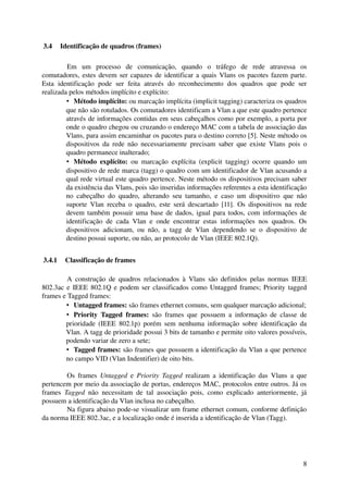  3.4  Identificação de quadros (frames)

          Em   um   processo   de   comunicação,   quando   o   tráfego   de   rede   atravessa   os 
comutadores, estes  devem  ser capazes de identificar a quais Vlans os pacotes fazem parte. 
Esta   identificação   pode   ser   feita   através   do   reconhecimento   dos   quadros   que   pode   ser 
realizada pelos métodos implícito e explícito:
          • Método implícito: ou marcação implícita (implicit tagging) caracteriza os quadros 
          que não são rotulados. Os comutadores identificam a Vlan a que este quadro pertence 
          através de informações contidas em seus cabeçalhos como por exemplo, a porta por 
          onde o quadro chegou ou cruzando o endereço MAC com a tabela de associação das 
          Vlans, para assim encaminhar os pacotes para o destino correto [5]. Neste método os 
          dispositivos  da rede não necessariamente  precisam saber  que existe Vlans  pois   o 
          quadro permanece inalterado;
          • Método   explícito:  ou   marcação   explícita   (explicit   tagging)   ocorre   quando   um 
          dispositivo de rede marca (tagg) o quadro com um identificador de Vlan acusando a 
          qual rede virtual este quadro pertence. Neste método os dispositivos precisam saber 
          da existência das Vlans, pois são inseridas informações referentes a esta identificação 
          no   cabeçalho   do   quadro,   alterando   seu   tamanho,   e   caso   um   dispositivo   que   não 
          suporte  Vlan  receba  o  quadro, este  será descartado  [11].  Os   dispositivos  na  rede 
          devem também possuir uma base de dados, igual para todos, com informações de 
          identificação   de   cada   Vlan   e   onde   encontrar   estas   informações   nos   quadros.   Os 
          dispositivos   adicionam,   ou   não,   a   tagg   de   Vlan   dependendo   se   o   dispositivo   de 
          destino possui suporte, ou não, ao protocolo de Vlan (IEEE 802.1Q).


 3.4.1  Classificação de frames

         A  construção de quadros  relacionados  à Vlans  são definidos  pelas  normas  IEEE 
802.3ac e IEEE 802.1Q e podem ser classificados como Untagged frames; Priority tagged 
frames e Tagged frames:
        • Untagged frames: são frames ethernet comuns, sem qualquer marcação adicional;
        • Priority   Tagged   frames:  são   frames   que   possuem   a   informação   de   classe   de 
        prioridade (IEEE 802.1p) porém sem nenhuma informação sobre identificação da 
        Vlan. A tagg de prioridade possui 3 bits de tamanho e permite oito valores possíveis, 
        podendo variar de zero a sete;
        • Tagged frames: são frames que possuem a identificação da Vlan a que pertence 
        no campo VID (Vlan Indentifier) de oito bits. 

         Os frames  Untagged  e  Priority  Tagged  realizam a identificação das  Vlans a que 
pertencem por meio da associação de portas, endereços MAC, protocolos entre outros. Já os 
frames  Tagged  não   necessitam   de   tal   associação   pois,   como   explicado   anteriormente,   já 
possuem a identificação da Vlan inclusa no cabeçalho.
         Na figura abaixo pode­se visualizar um frame ethernet comum, conforme definição 
da norma IEEE 802.3ac, e a localização onde é inserida a identificação de Vlan (Tagg).




                                                                                                             8
 