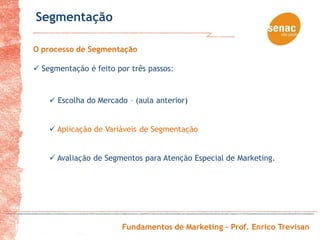 Segmentação

O processo de Segmentação

 Segmentação é feito por três passos:


     Escolha do Mercado – (aula anterior)


     Aplicação de Variáveis de Segmentação


     Avaliação de Segmentos para Atenção Especial de Marketing.




                        Fundamentos de Marketing – Prof. Enrico Trevisan
 