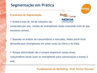 Segmentação em Prática

O processo de Segmentação

 Embora mais de 1bi de celulares são
comprados por ano, vendas de smartphones estão crescendo mais do que
celulares comuns.


 Baseado na análise de consumidores e mercados, Nokia prevê forte
demanda para smartphones em areas rurais da China e da Índia.


 Porque eletricidade não é sempre disponível nessas áreas,
consumidores locais usam os smartphones para comunicação e acesso à
web.


                        Fundamentos de Marketing – Prof. Enrico Trevisan
 
