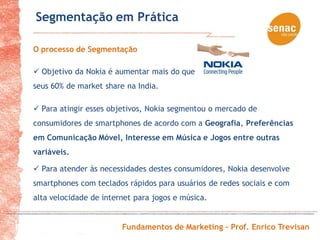 Segmentação em Prática

O processo de Segmentação

 Objetivo da Nokia é aumentar mais do que
seus 60% de market share na India.

 Para atingir esses objetivos, Nokia segmentou o mercado de
consumidores de smartphones de acordo com a Geografia, Preferências
em Comunicação Móvel, Interesse em Música e Jogos entre outras
variáveis.

 Para atender às necessidades destes consumidores, Nokia desenvolve
smartphones com teclados rápidos para usuários de redes sociais e com
alta velocidade de internet para jogos e música.


                        Fundamentos de Marketing – Prof. Enrico Trevisan
 