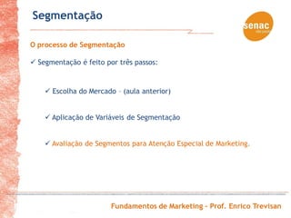 Segmentação

O processo de Segmentação

 Segmentação é feito por três passos:


     Escolha do Mercado – (aula anterior)


     Aplicação de Variáveis de Segmentação


     Avaliação de Segmentos para Atenção Especial de Marketing.




                        Fundamentos de Marketing – Prof. Enrico Trevisan
 