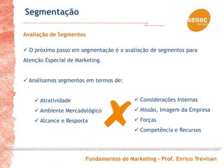 Segmentação

Avaliação de Segmentos

 O próximo passo em segmentação é a avaliação de segmentos para
Atenção Especial de Marketing.


 Analisamos segmentos em termos de:


     Atratividade                       Considerações Internas
     Ambiente Mercadológico             Missão, Imagem da Empresa
     Alcance e Resposta                 Forças
                                         Competência e Recursos




                       Fundamentos de Marketing – Prof. Enrico Trevisan
 