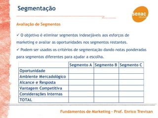 Segmentação

Avaliação de Segmentos

 O objetivo é eliminar segmentos indesejáveis aos esforços de
marketing e avaliar as oportunidades nos segmentos restantes.
 Podem ser usados os critérios de segmentação dando notas ponderadas
para segmentos diferentes para ajudar a escolha.

                             Segmento A Segmento B Segmento C
 Oportunidade
 Ambiente Mercadológico
 Alcance e Resposta
 Vantagem Competitiva
 Considerações Internas
 TOTAL

                        Fundamentos de Marketing – Prof. Enrico Trevisan
 