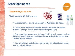 Direcionamento

Determinação de Alvo

Direcionamento Não Diferenciado


     Essencialmente, é uma abordagem de Marketing de Massa.

     Consiste em abordar o mercado identificado todo da mesma
    maneira, ou seja, com o mesmo marketing mix (4ps)

     Essa estratégia assume que todos os indivíduos de um mercado se
    darão a mesma resposta a esforços de marketing independente de
    características pessoais.

     É uma iniciativa mais barata, porém hoje em dia existem poucos
    mercados homogêneos.
 