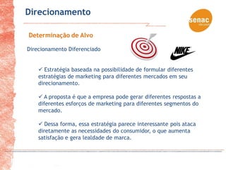 Direcionamento

Determinação de Alvo

Direcionamento Diferenciado


     Estratégia baseada na possibilidade de formular diferentes
    estratégias de marketing para diferentes mercados em seu
    direcionamento.

     A proposta é que a empresa pode gerar diferentes respostas a
    diferentes esforços de marketing para diferentes segmentos do
    mercado.

     Dessa forma, essa estratégia parece interessante pois ataca
    diretamente as necessidades do consumidor, o que aumenta
    satisfação e gera lealdade de marca.
 
