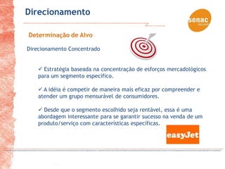 Direcionamento

Determinação de Alvo

Direcionamento Concentrado


     Estratégia baseada na concentração de esforços mercadológicos
    para um segmento específico.

     A idéia é competir de maneira mais eficaz por compreender e
    atender um grupo mensurável de consumidores.

     Desde que o segmento escolhido seja rentável, essa é uma
    abordagem interessante para se garantir sucesso na venda de um
    produto/serviço com características específicas.
 