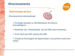 Direcionamento

Determinação de Alvo

Direcionamento Individualizado


     Estratégia baseada na individualização de esforços
    mercadológicos.

     Marketing 1to1. Personalizado. Uso de CRM como ferramenta.

     Serve tanto para B2C quanto para B2B.

     Criação de Personagens de Segmentação é uma prática muito bem
    vinda!!
 