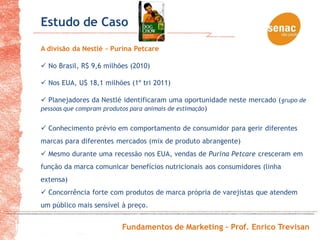 Estudo de Caso
A divisão da Nestlé - Purina Petcare

 No Brasil, R$ 9,6 milhões (2010)

 Nos EUA, U$ 18,1 milhões (1º tri 2011)

 Planejadores da Nestlé identificaram uma oportunidade neste mercado ( grupo de
pessoas que compram produtos para animais de estimação )


 Conhecimento prévio em comportamento de consumidor para gerir diferentes
marcas para diferentes mercados (mix de produto abrangente)
 Mesmo durante uma recessão nos EUA, vendas de Purina Petcare cresceram em
função da marca comunicar benefícios nutricionais aos consumidores (linha
extensa)
 Concorrência forte com produtos de marca própria de varejistas que atendem
um público mais sensível à preço.


                         Fundamentos de Marketing – Prof. Enrico Trevisan
 