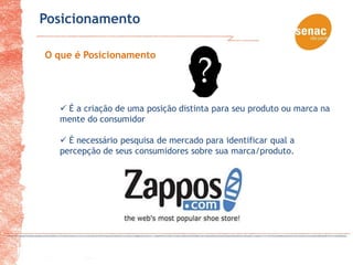 Posicionamento

O que é Posicionamento




   É a criação de uma posição distinta para seu produto ou marca na
  mente do consumidor

   É necessário pesquisa de mercado para identificar qual a
  percepção de seus consumidores sobre sua marca/produto.
 