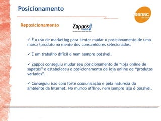 Posicionamento

Reposicionamento


   É o uso de marketing para tentar mudar o posicionamento de uma
  marca/produto na mente dos consumidores selecionados.

   É um trabalho difícil e nem sempre possível.

   Zappos conseguiu mudar seu posicionamento de “loja online de
  sapatos” e estabeleceu o posicionamento de loja online de “produtos
  variados”.

   Conseguiu isso com forte comunicação e pela natureza do
  ambiente da Internet. No mundo offline, nem sempre isso é possível.
 