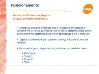 Posicionamento

Pontos de Diferenciação para
Criação de Posicionamento


    Empresas precisam entender que é necessário se posicionar
   baseado em critérios que não sejam somente diferenciáveis como
   completamente distintos assim como relevantes para o mercado.

    Zappos se diferencia por 2 pontos: Serviço e Extensa Linha de
   Produtos.

    De maneira geral, é possível se posicionar por critérios como:
        Qualidade,
        Serviço,
        Imagem
        Valor
 