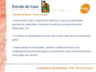 Estudo de Caso
A divisão da Nestlé - Purina Petcare

 Mesmo neste cenário, Nestlé busca influenciar compra por publicidade,
aparições de celebridades, formadores de opinião, promoção de eventos
direcionados, etc.


 O esforço de planejamento da Purina não é atingir todos em uma comunicação
global.


 Fazem estudos de necessidades, atitudes e padrões de compra e de
comportamento de diferentes grupos de consumidores, então selecionando alvos a
serem dados mais atenção.




                        Fundamentos de Marketing – Prof. Enrico Trevisan
 